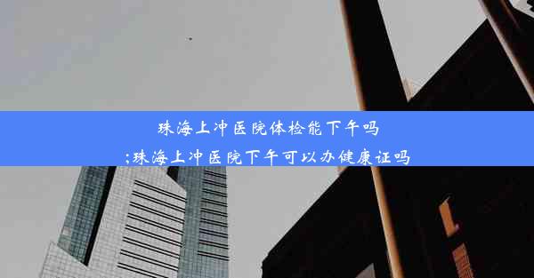 珠海上冲医院体检能下午吗;珠海上冲医院下午可以办健康证吗