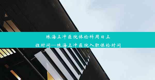 珠海上冲医院体检科周日上班时间—珠海上冲医院入职体检时间