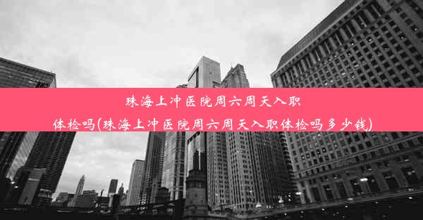 珠海上冲医院周六周天入职体检吗(珠海上冲医院周六周天入职体检吗多少钱)