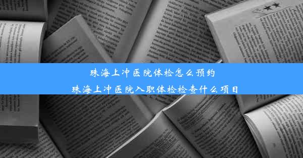 珠海上冲医院体检怎么预约_珠海上冲医院入职体检检查什么项目