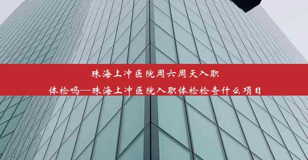 珠海上冲医院周六周天入职体检吗—珠海上冲医院入职体检检查什么项目