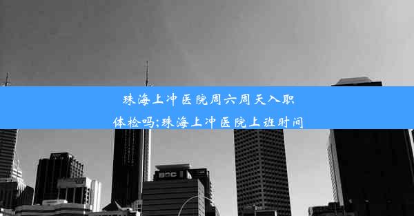 珠海上冲医院周六周天入职体检吗;珠海上冲医院上班时间