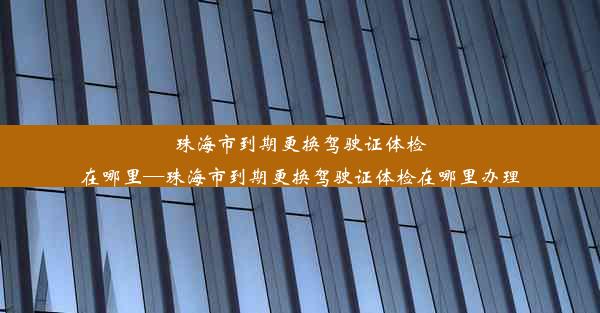 珠海市到期更换驾驶证体检在哪里—珠海市到期更换驾驶证体检在哪里办理