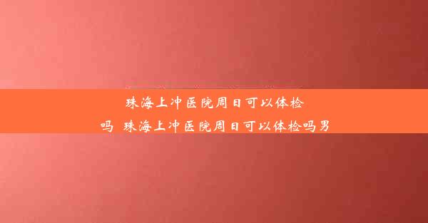 珠海上冲医院周日可以体检吗_珠海上冲医院周日可以体检吗男