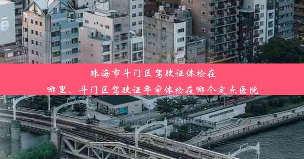 珠海市斗门区驾驶证体检在哪里、斗门区驾驶证年审体检在哪个定点医院