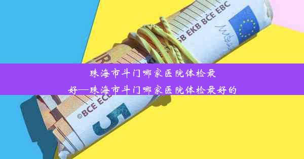 珠海市斗门哪家医院体检最好—珠海市斗门哪家医院体检最好的