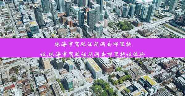 珠海市驾驶证期满去哪里换证,珠海市驾驶证期满去哪里换证体检