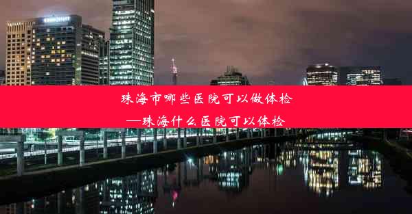 珠海市哪些医院可以做体检—珠海什么医院可以体检