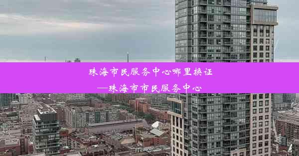 珠海市民服务中心哪里换证—珠海市市民服务中心