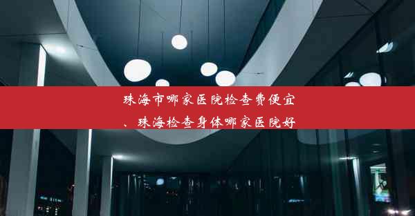 珠海市哪家医院检查费便宜、珠海检查身体哪家医院好