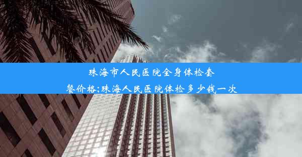 珠海市人民医院全身体检套餐价格;珠海人民医院体检多少钱一次