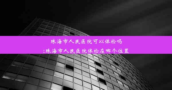 珠海市人民医院可以体检吗;珠海市人民医院体检在哪个位置