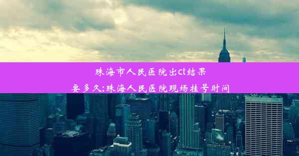 珠海市人民医院出ct结果要多久;珠海人民医院现场挂号时间