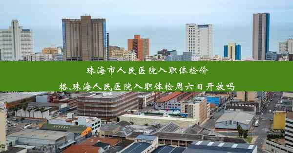 珠海市人民医院入职体检价格,珠海人民医院入职体检周六日开放吗