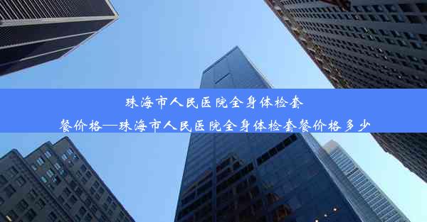 珠海市人民医院全身体检套餐价格—珠海市人民医院全身体检套餐价格多少