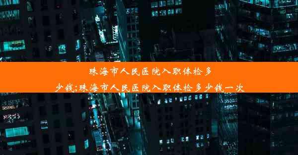 珠海市人民医院入职体检多少钱;珠海市人民医院入职体检多少钱一次