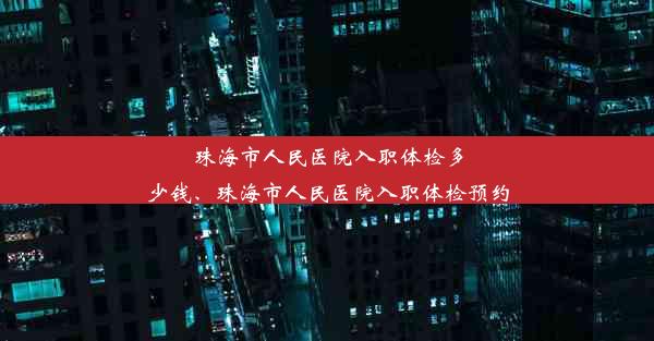 珠海市人民医院入职体检多少钱、珠海市人民医院入职体检预约