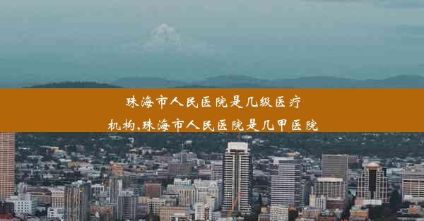 珠海市人民医院是几级医疗机构,珠海市人民医院是几甲医院