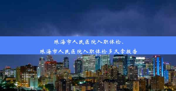 珠海市人民医院入职体检、珠海市人民医院入职体检多久拿报告