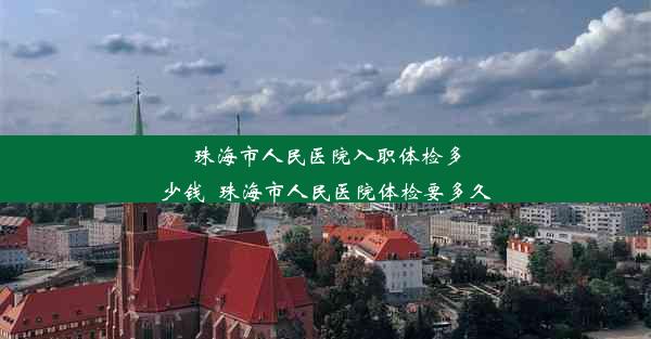 珠海市人民医院入职体检多少钱_珠海市人民医院体检要多久