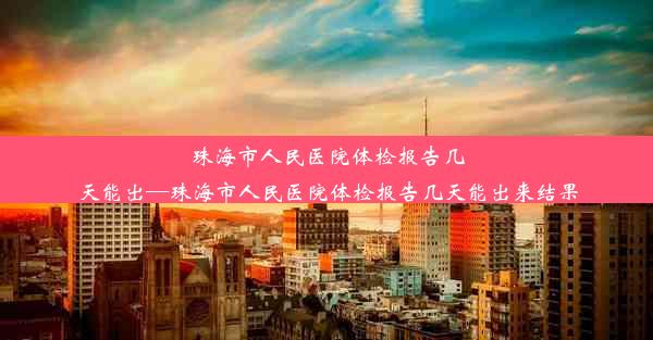 珠海市人民医院体检报告几天能出—珠海市人民医院体检报告几天能出来结果