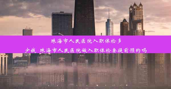 珠海市人民医院入职体检多少钱_珠海市人民医院做入职体检要提前预约吗