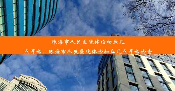 珠海市人民医院体检抽血几点开始、珠海市人民医院体检抽血几点开始检查