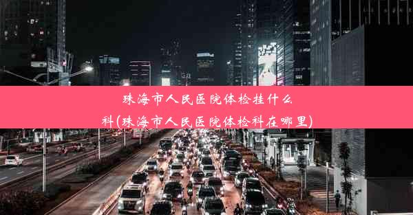 <b>珠海市人民医院体检挂什么科(珠海市人民医院体检科在哪里)</b>