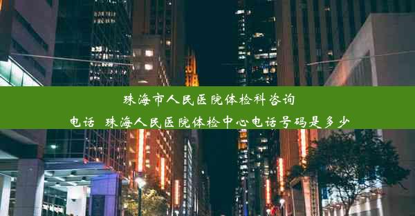 珠海市人民医院体检科咨询电话_珠海人民医院体检中心电话号码是多少