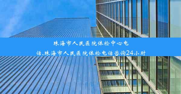 珠海市人民医院体检中心电话,珠海市人民医院体检电话咨询24小时