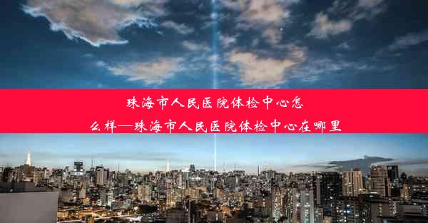 珠海市人民医院体检中心怎么样—珠海市人民医院体检中心在哪里