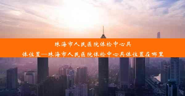 珠海市人民医院体检中心具体位置—珠海市人民医院体检中心具体位置在哪里