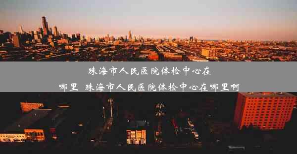 珠海市人民医院体检中心在哪里_珠海市人民医院体检中心在哪里啊