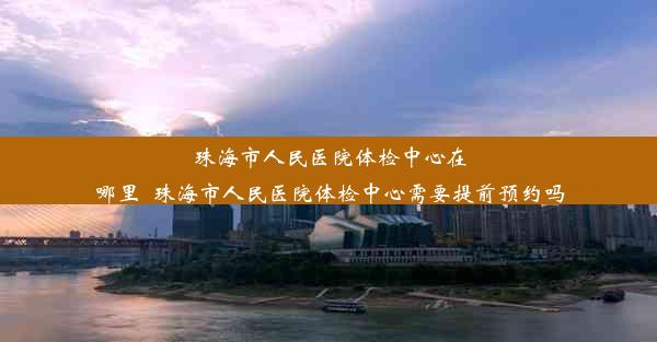 珠海市人民医院体检中心在哪里_珠海市人民医院体检中心需要提前预约吗