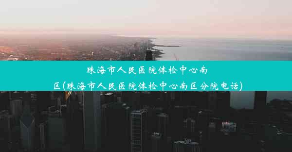 珠海市人民医院体检中心南区(珠海市人民医院体检中心南区分院电话)