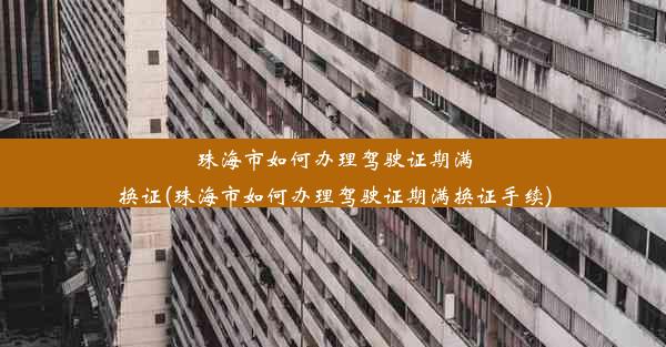 珠海市如何办理驾驶证期满换证(珠海市如何办理驾驶证期满换证手续)