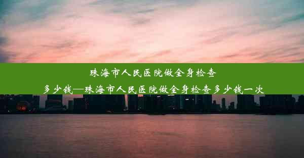 <b>珠海市人民医院做全身检查多少钱—珠海市人民医院做全身检查多少钱一次</b>