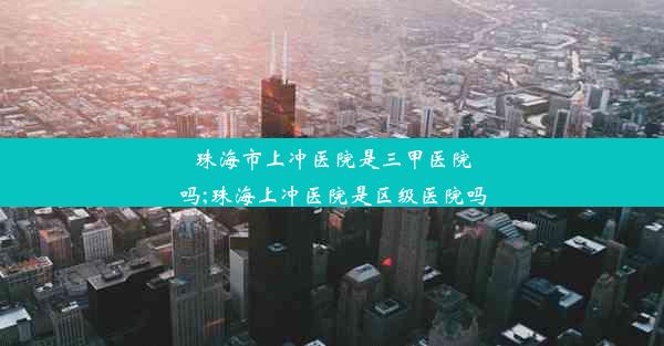 珠海市上冲医院是三甲医院吗;珠海上冲医院是区级医院吗