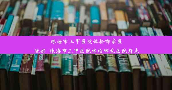 珠海市三甲医院体检哪家医院好_珠海市三甲医院体检哪家医院好点