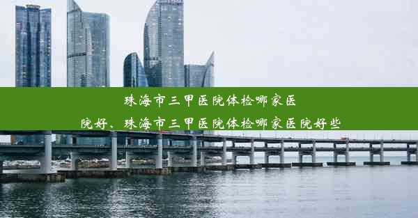 珠海市三甲医院体检哪家医院好、珠海市三甲医院体检哪家医院好些