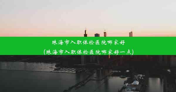 珠海市入职体检医院哪家好(珠海市入职体检医院哪家好一点)