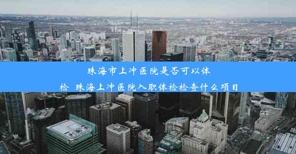 珠海市上冲医院是否可以体检_珠海上冲医院入职体检检查什么项目