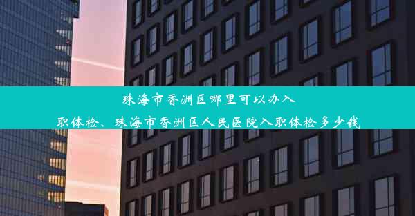 <b>珠海市香洲区哪里可以办入职体检、珠海市香洲区人民医院入职体检多少钱</b>