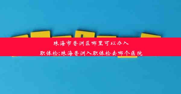 珠海市香洲区哪里可以办入职体检;珠海香洲入职体检去哪个医院