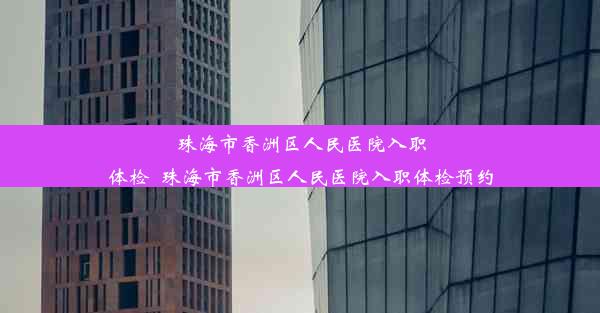 珠海市香洲区人民医院入职体检_珠海市香洲区人民医院入职体检预约