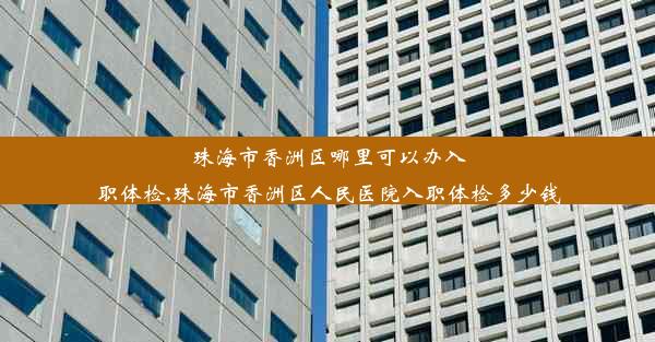 珠海市香洲区哪里可以办入职体检,珠海市香洲区人民医院入职体检多少钱