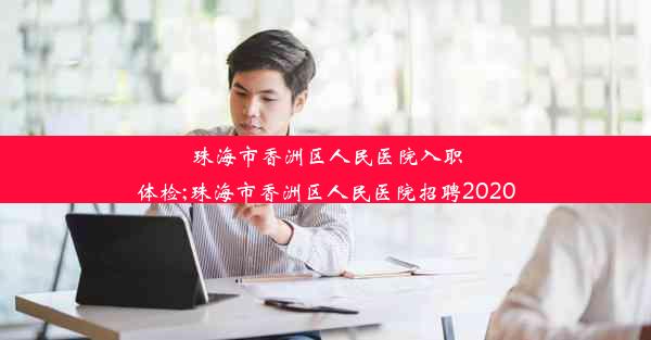 珠海市香洲区人民医院入职体检;珠海市香洲区人民医院招聘2020