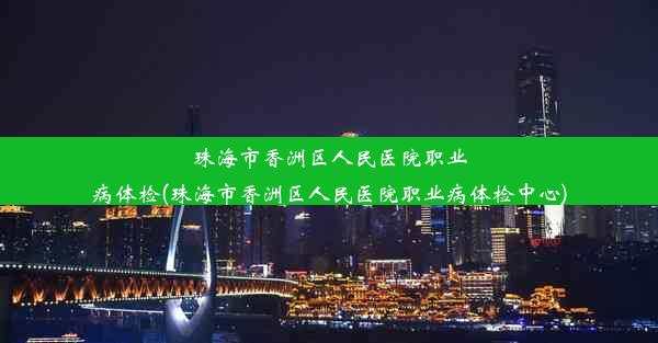 珠海市香洲区人民医院职业病体检(珠海市香洲区人民医院职业病体检中心)