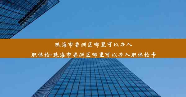 珠海市香洲区哪里可以办入职体检-珠海市香洲区哪里可以办入职体检卡