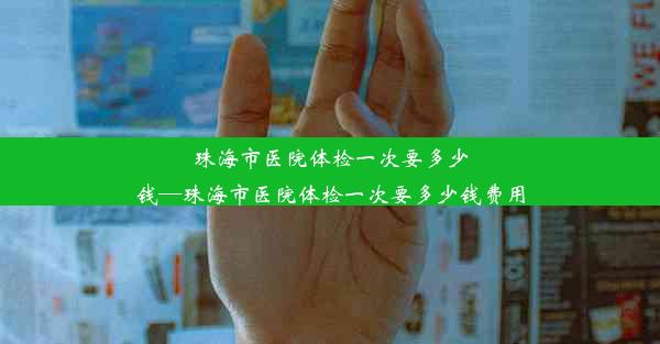 珠海市医院体检一次要多少钱—珠海市医院体检一次要多少钱费用